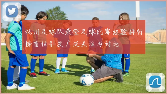 杭州足球队荣登足球比赛经验排行榜首位引发广泛关注与讨论