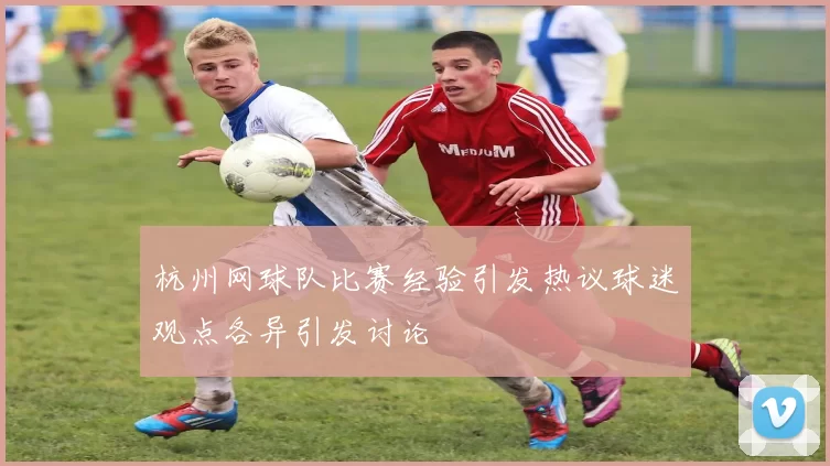 杭州网球队比赛经验引发热议球迷观点各异引发讨论