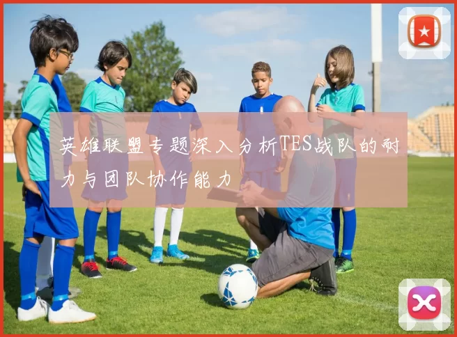英雄联盟专题深入分析TES战队的耐力与团队协作能力