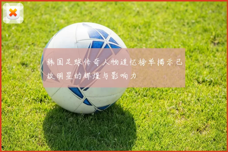 韩国足球传奇人物追忆榜单揭示已故明星的辉煌与影响力