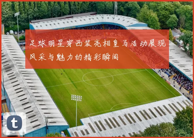 足球明星穿西装亮相皇马活动展现风采与魅力的精彩瞬间