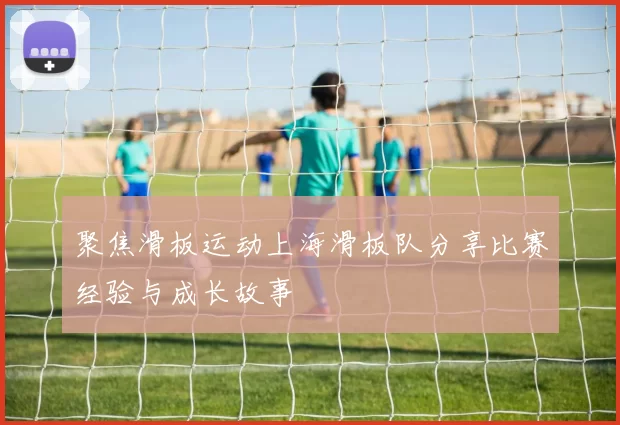 聚焦滑板运动上海滑板队分享比赛经验与成长故事