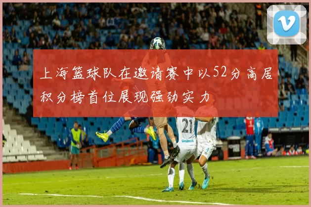 上海篮球队在邀请赛中以52分高居积分榜首位展现强劲实力