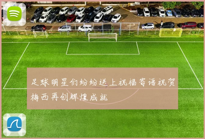 足球明星们纷纷送上祝福寄语祝贺梅西再创辉煌成就