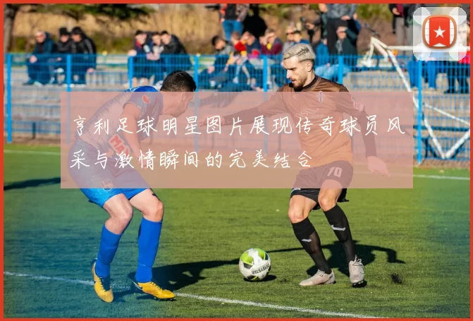 亨利足球明星图片展现传奇球员风采与激情瞬间的完美结合