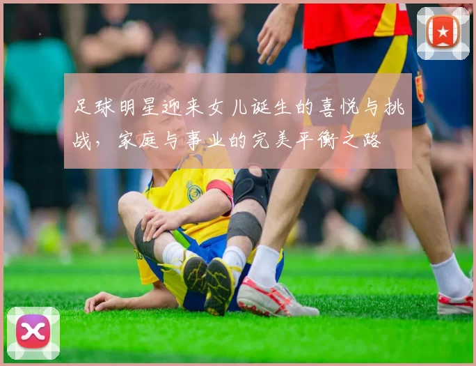足球明星迎来女儿诞生的喜悦与挑战，家庭与事业的完美平衡之路
