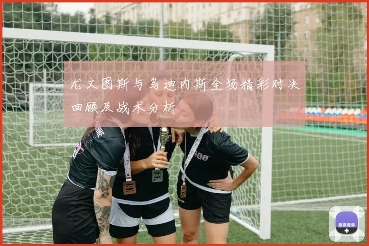 尤文图斯与乌迪内斯全场精彩对决回顾及战术分析