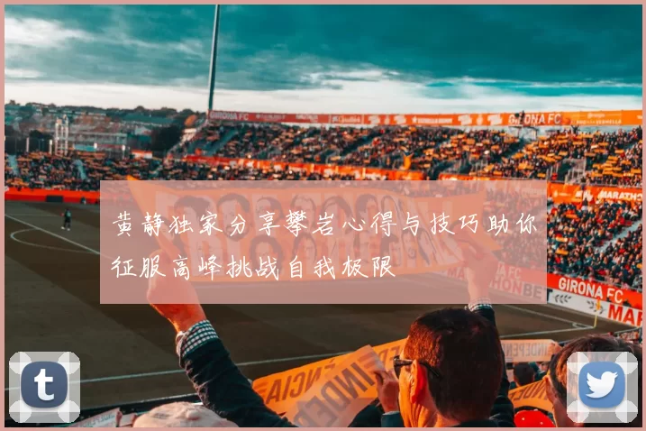 黄静独家分享攀岩心得与技巧助你征服高峰挑战自我极限