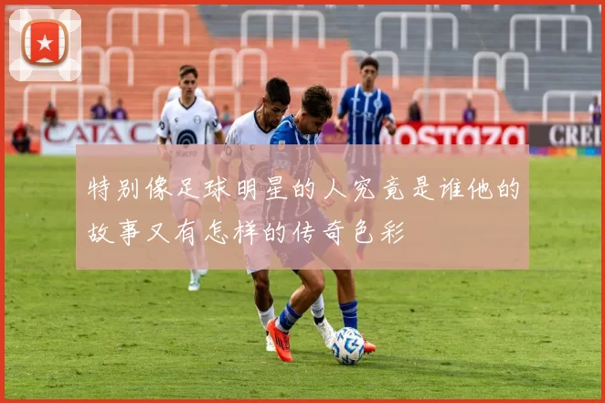 特别像足球明星的人究竟是谁他的故事又有怎样的传奇色彩
