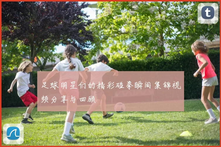 足球明星们的精彩碰拳瞬间集锦视频分享与回顾