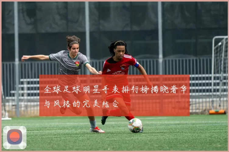 全球足球明星手表排行榜揭晓奢华与风格的完美结合