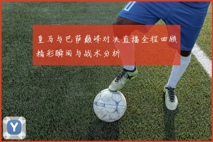 皇马与巴萨巅峰对决直播全程回顾精彩瞬间与战术分析