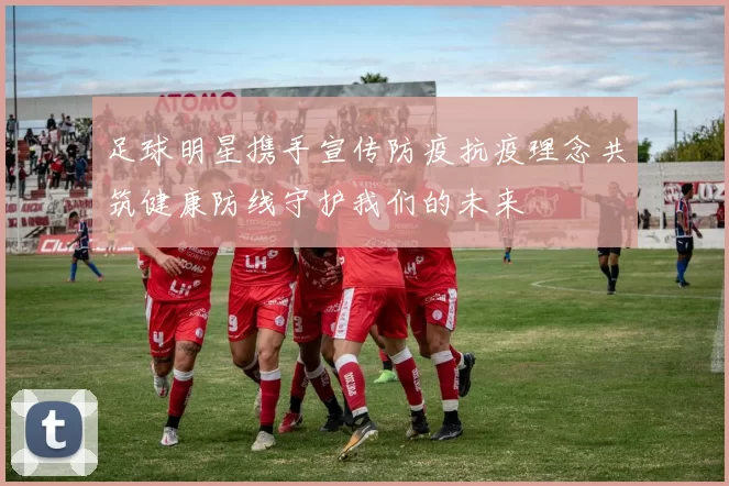 足球明星携手宣传防疫抗疫理念共筑健康防线守护我们的未来
