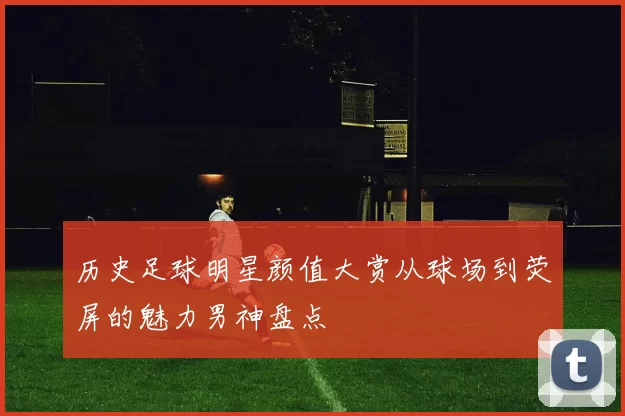 历史足球明星颜值大赏从球场到荧屏的魅力男神盘点