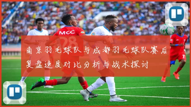 南京羽毛球队与成都羽毛球队赛后复盘速度对比分析与战术探讨