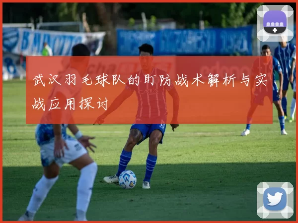 武汉羽毛球队的盯防战术解析与实战应用探讨