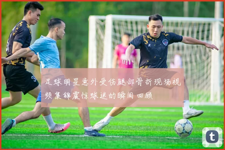 足球明星意外受伤腿部骨折现场视频集锦震惊球迷的瞬间回顾