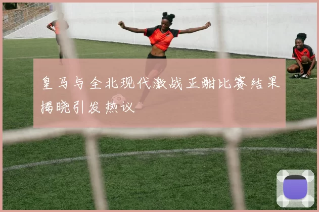 皇马与全北现代激战正酣比赛结果揭晓引发热议
