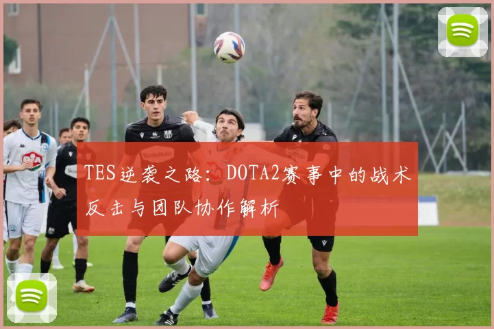 TES逆袭之路：DOTA2赛事中的战术反击与团队协作解析