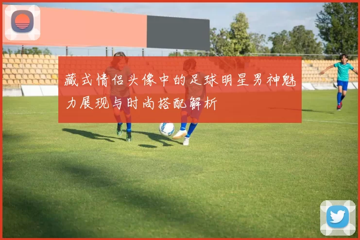 藏式情侣头像中的足球明星男神魅力展现与时尚搭配解析