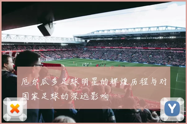 厄尔瓜多足球明星的辉煌历程与对国家足球的深远影响