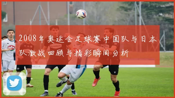 2008年奥运会足球赛中国队与日本队激战回顾与精彩瞬间分析