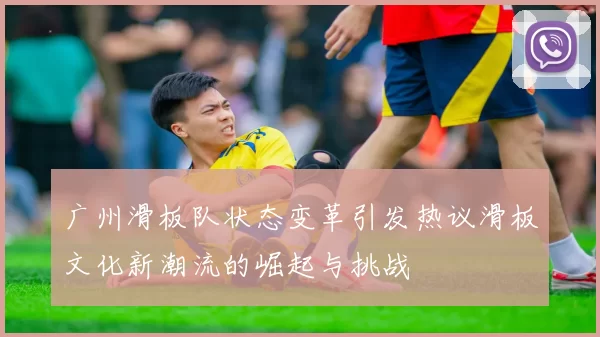 广州滑板队状态变革引发热议滑板文化新潮流的崛起与挑战