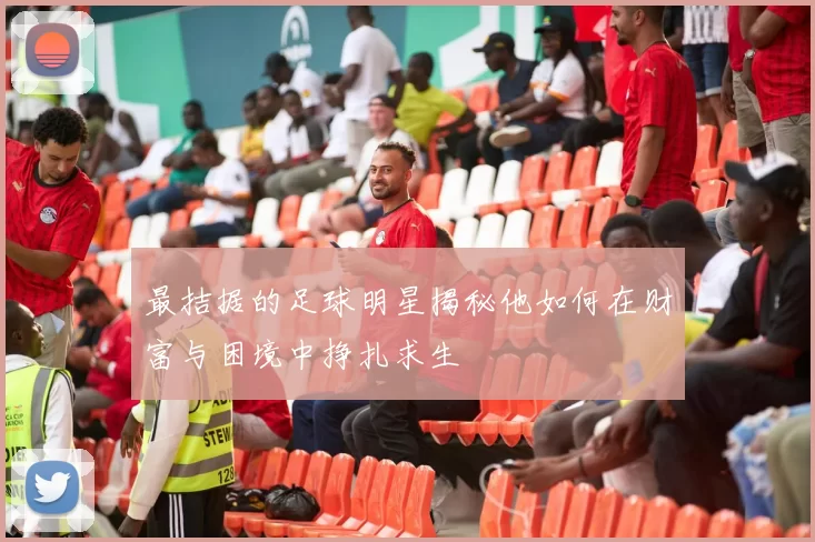 最拮据的足球明星揭秘他如何在财富与困境中挣扎求生