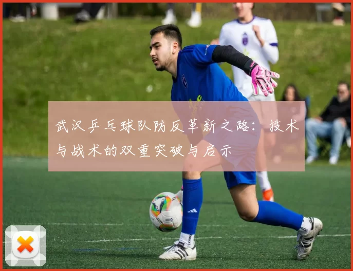 武汉乒乓球队防反革新之路：技术与战术的双重突破与启示