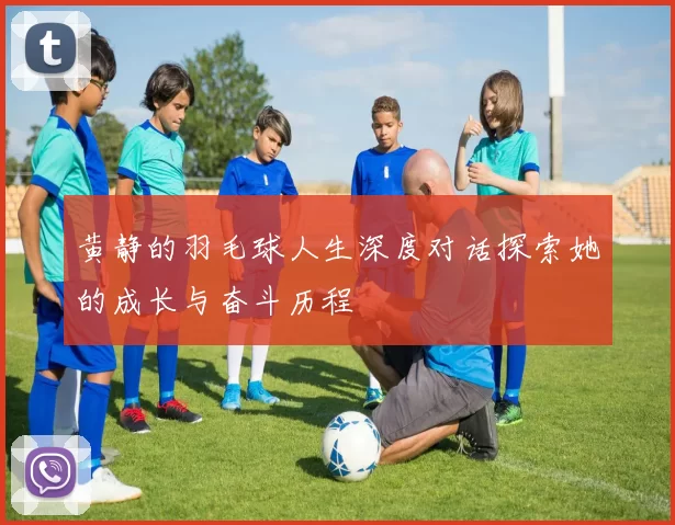黄静的羽毛球人生深度对话探索她的成长与奋斗历程