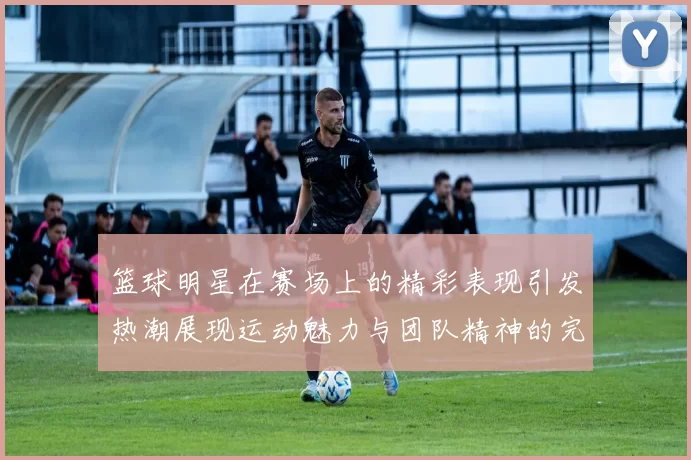 篮球明星在赛场上的精彩表现引发热潮展现运动魅力与团队精神的完美结合