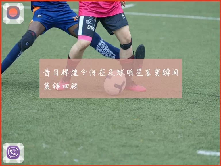昔日辉煌今何在足球明星落寞瞬间集锦回顾