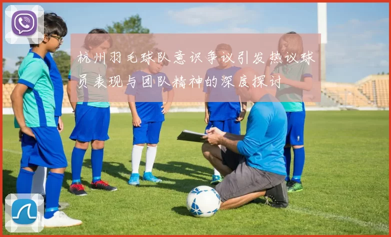 杭州羽毛球队意识争议引发热议球员表现与团队精神的深度探讨