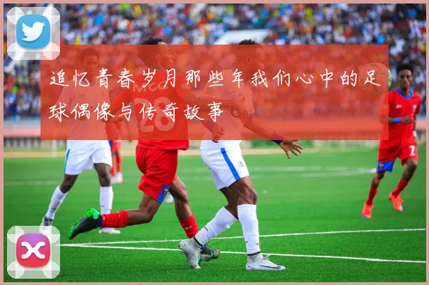 追忆青春岁月那些年我们心中的足球偶像与传奇故事