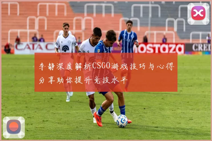 李静深度解析CSGO游戏技巧与心得分享助你提升竞技水平