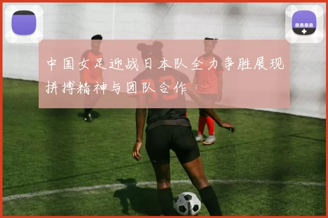 中国女足迎战日本队全力争胜展现拼搏精神与团队合作