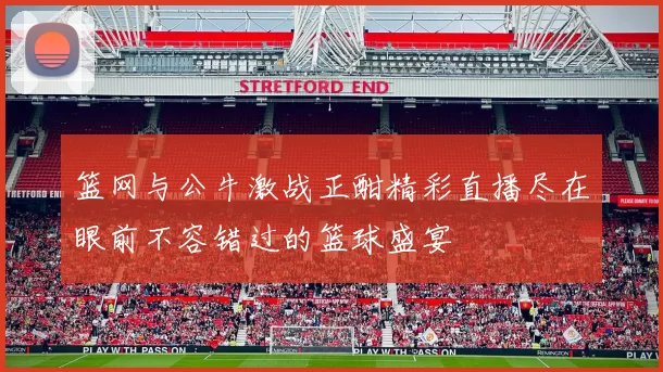 篮网与公牛激战正酣精彩直播尽在眼前不容错过的篮球盛宴
