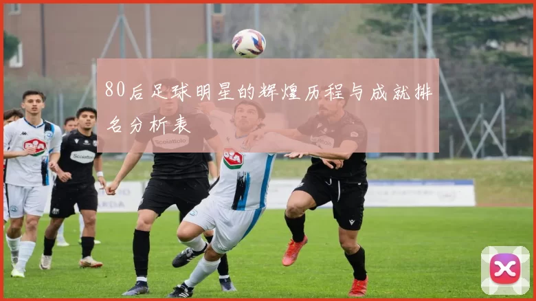 80后足球明星的辉煌历程与成就排名分析表
