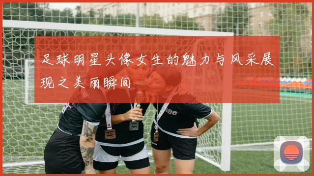 足球明星头像女生的魅力与风采展现之美丽瞬间