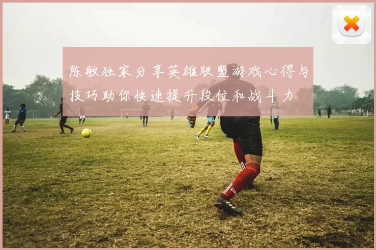 陈敏独家分享英雄联盟游戏心得与技巧助你快速提升段位和战斗力