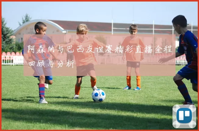 阿森纳与巴西友谊赛精彩直播全程回顾与分析