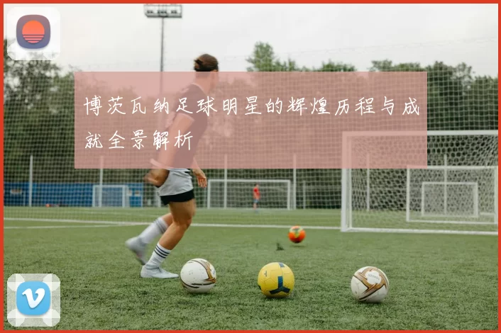 博茨瓦纳足球明星的辉煌历程与成就全景解析