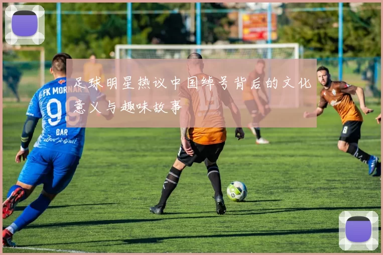 足球明星热议中国绰号背后的文化意义与趣味故事