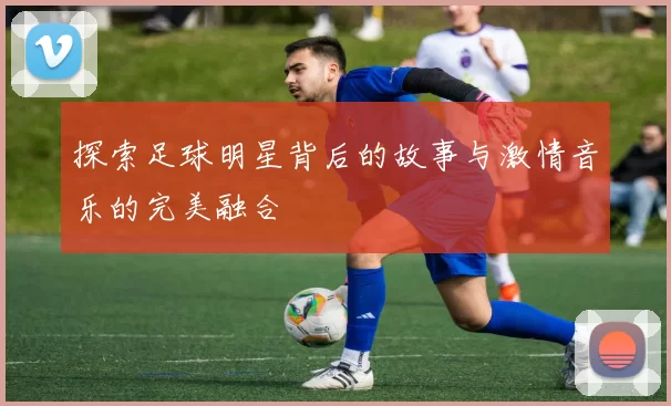 探索足球明星背后的故事与激情音乐的完美融合