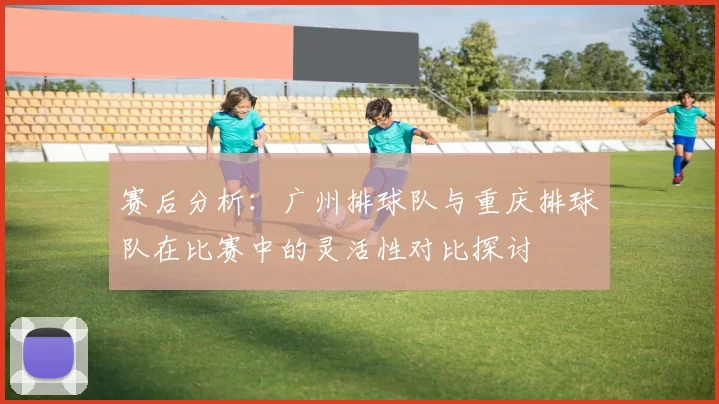 赛后分析：广州排球队与重庆排球队在比赛中的灵活性对比探讨