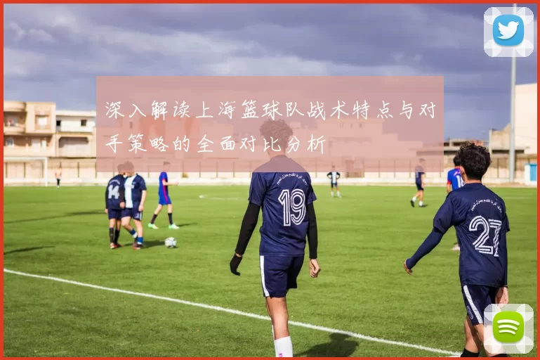 深入解读上海篮球队战术特点与对手策略的全面对比分析