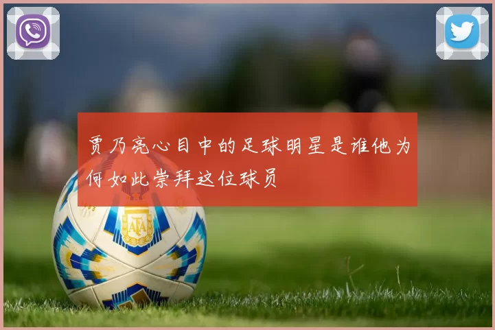 贾乃亮心目中的足球明星是谁他为何如此崇拜这位球员