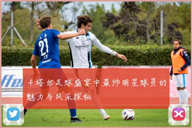 卡塔尔足球盛宴中最帅明星球员的魅力与风采探秘