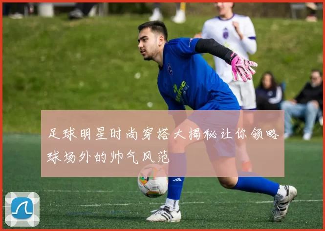 足球明星时尚穿搭大揭秘让你领略球场外的帅气风范