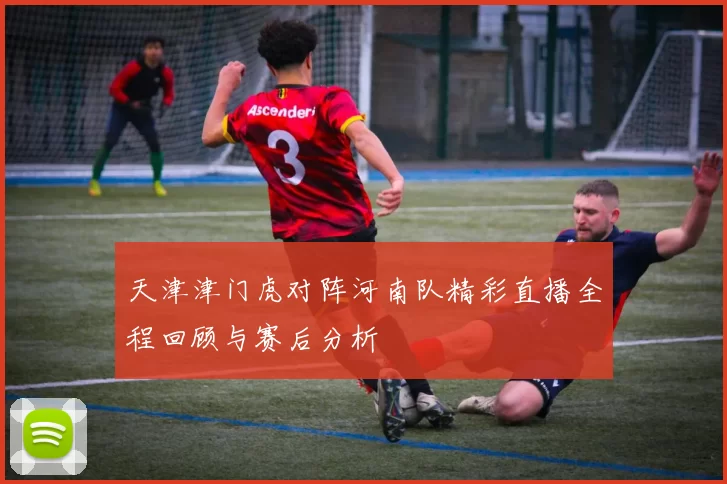 天津津门虎对阵河南队精彩直播全程回顾与赛后分析